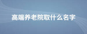 高端養(yǎng)老院取什么名字