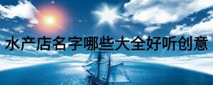 水產(chǎn)店名字哪些大全好聽(tīng)創(chuàng)意