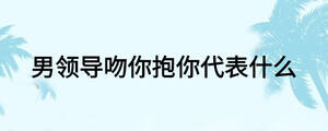 男領(lǐng)導(dǎo)吻你抱你代表什么