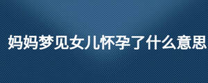 媽媽夢(mèng)見女兒懷孕了什么意思