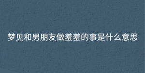 夢(mèng)見和男朋友做羞羞的事是什么意思